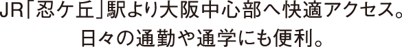 JR「忍ケ丘」駅より大阪中心部へ快適アクセス。日々の通勤や通学にも便利。