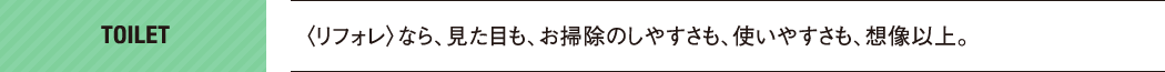 TOILET｜〈リフォレ〉なら、見た目も、お掃除のしやすさも、使いやすさも、想像以上。