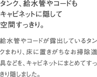 タンク、給水管やコードもキャビネットに隠して空間すっきり。｜給水管やコードが露出しているタンクまわり、床に置きがちなお掃除道具などを、キャビネットにまとめてすっきり隠しました。