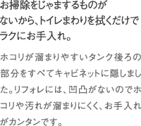 お掃除をじゃまするものがないから、トイレまわりを拭くだけでラクにお手入れ。｜ホコリが溜まりやすいタンク後ろの部分をすべてキャビネットに隠しました。リフォレには、凹凸がないのでホコリや汚れが溜まりにくく、お手入れがカンタンです。