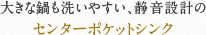 大きな鍋も洗いやすい、静音設計のセンターポケットシンク