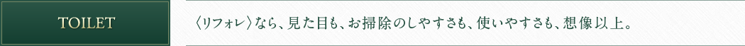TOILET 〈リフォレ〉なら、見た目も、お掃除のしやすさも、使いやすさも、想像以上。