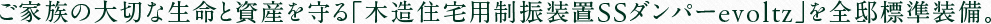ご家族の大切な生命と資産を守る「木造住宅用制振装置SSダンパーevoltz」を全邸標準装備。