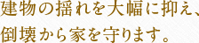 建物の揺れを大幅に抑え、倒壊から家を守ります。