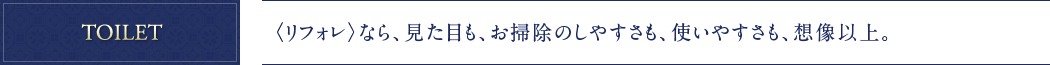 TOILET 〈リフォレ〉なら、見た目も、お掃除のしやすさも、使いやすさも、想像以上。