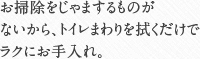 お掃除をじゃまするものがないから、トイレまわりを拭くだけでラクにお手入れ。