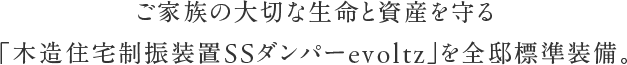 ご家族の大切な生命と資産を守る「木造住宅制振装置SSダンパーevoltz」を全邸標準装備。