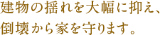 建物の揺れを大幅に抑え、倒壊から家を守ります。